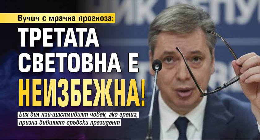 Вучич с мрачна прогноза: Третата световна е неизбежна!