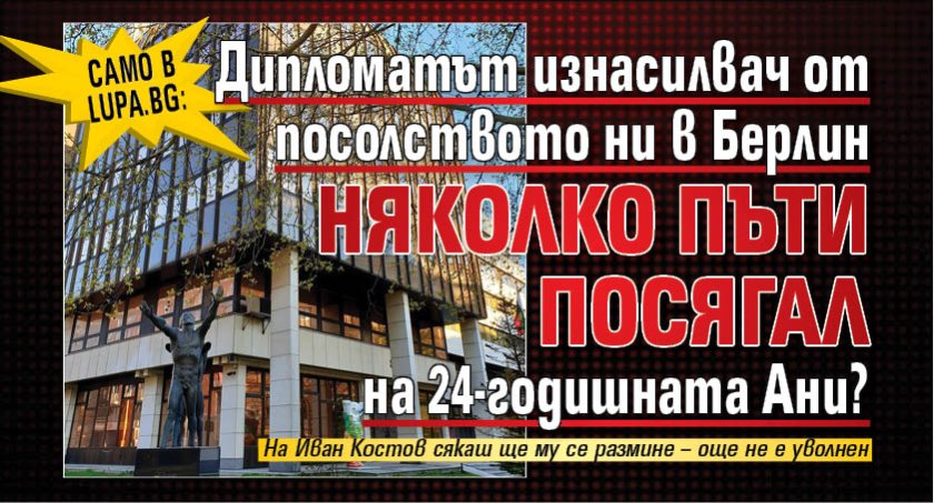 Само в Lupa.bg: Дипломатът изнасилвач от посолството ни в Берлин няколко пъти посягал на 24-годишната Ани?