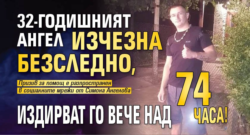32-годишният Ангел изчезна безследно, издирват го вече над 74 часа!
