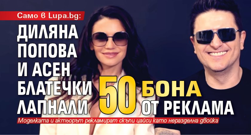 Само в Lupa.bg: Диляна Попова и Асен Блатечки лапнали 50 бона от реклама
