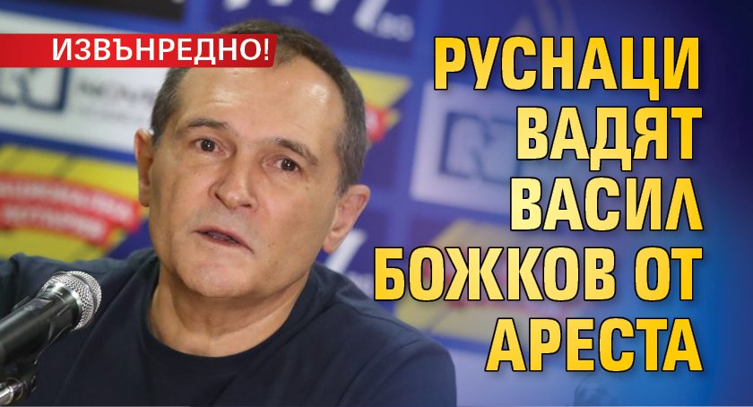 Извънредно! Руснаци вадят Васил Божков от ареста