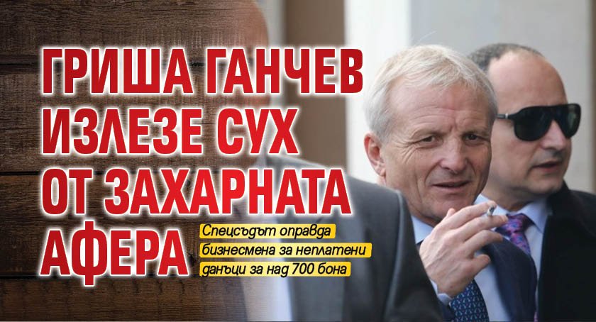 Гриша Ганчев излезе сух от захарната афера 