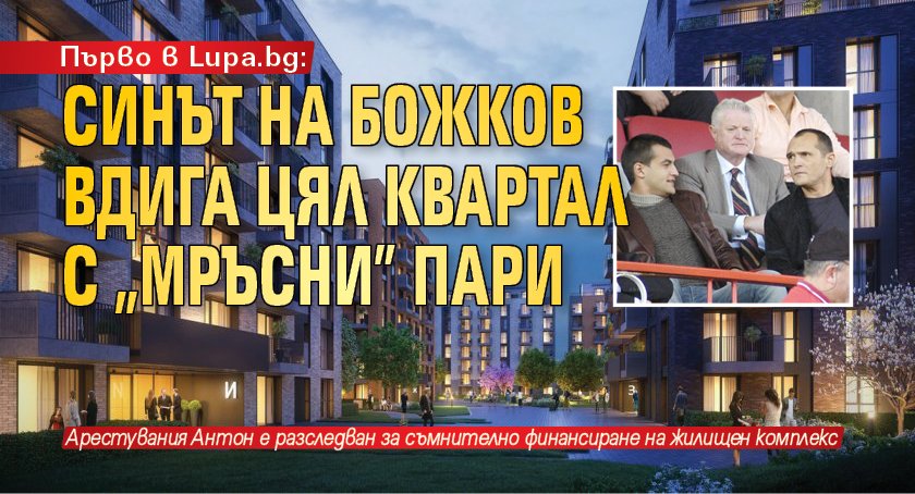 Първо в Lupa.bg: Синът на Божков вдига цял квартал с „мръсни” пари