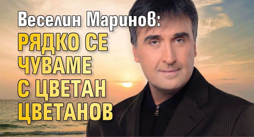 Веселин Маринов: Рядко се чуваме с Цвeтaн Цвeтaнoв