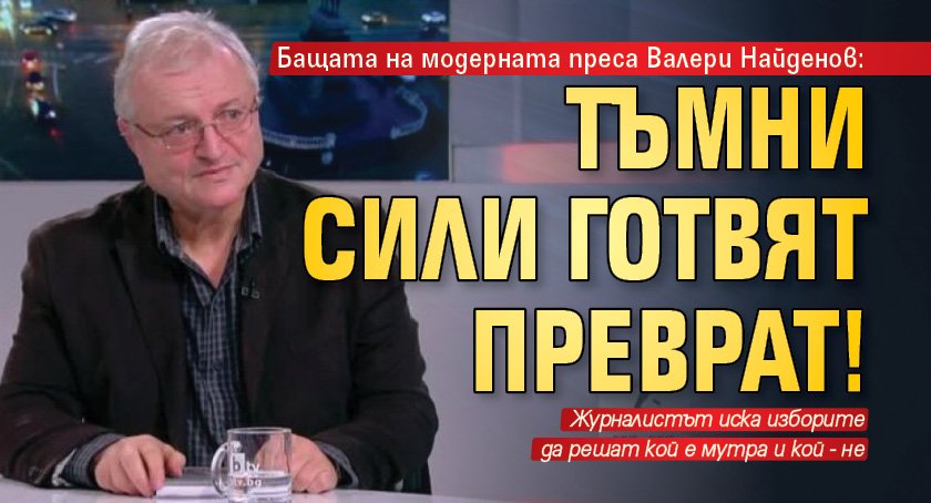 Бащата на модерната преса Валери Найденов: Тъмни сили готвят преврат!