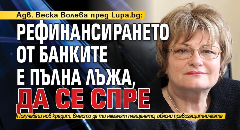 Адв. Веска Волева пред Lupa.bg: Рефинансирането от банките е пълна лъжа, да се спре