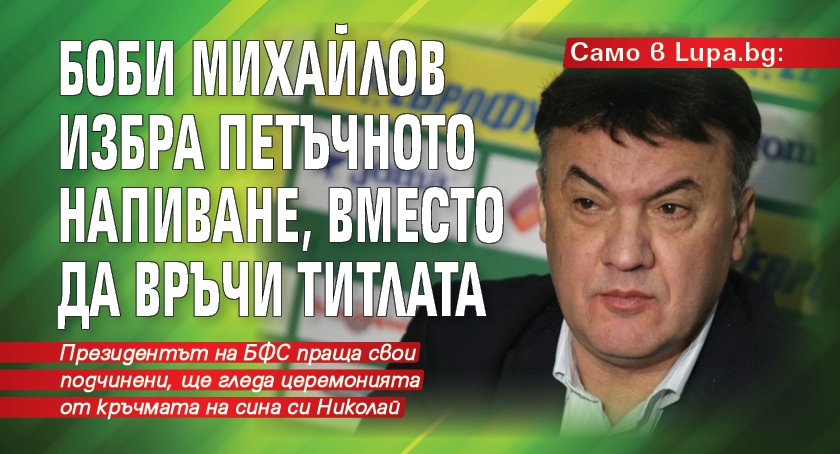 Само в Lupa.bg: Боби Михайлов избра петъчното напиване, вместо да връчи титлата