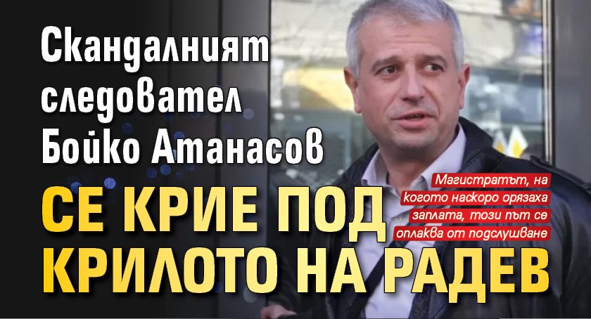 Скандалният следовател Бойко Атанасов се крие под крилото на Радев