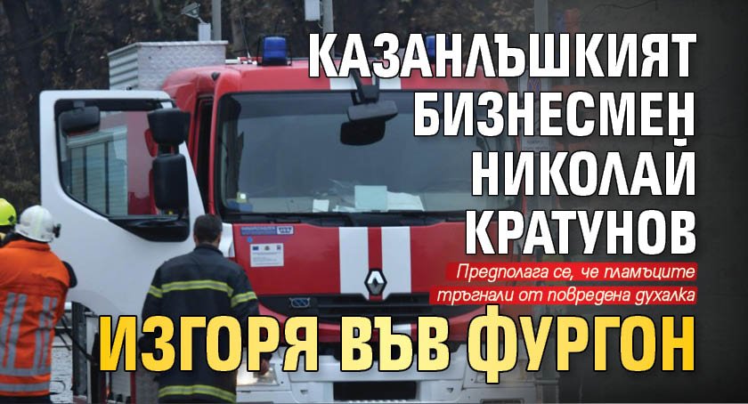 Казанлъшкият бизнесмен Николай Кратунов изгоря във фургон