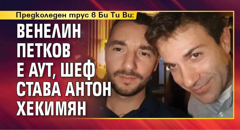 Предколеден трус в Би Ти Ви: Венелин Петков е аут, шеф става Антон Хекимян