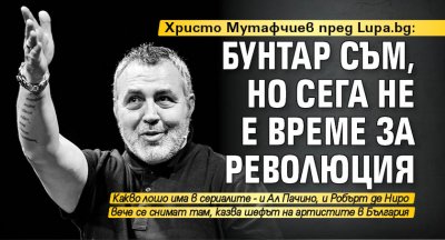 Христо Мутафчиев пред Lupa.bg: Бунтар съм, но сега не е време за революция