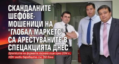 Скандалните шефове-мошеници на "Глобал маркетс" са арестуваните в спецакцията днес