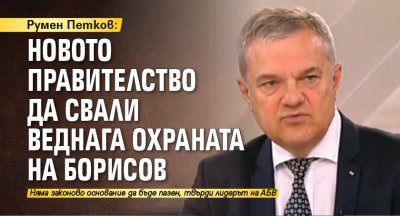 Румен Петков: Новото правителство да свали веднага охраната на Борисов