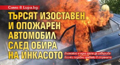 Само в Lupa.bg: Търсят изоставен и опожарен автомобил след обира на инкасото
