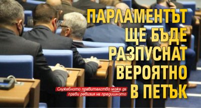 Парламентът ще бъде разпуснат вероятно в петък