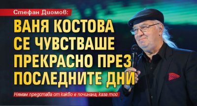 Стефан Диомов: Ваня Костова се чувстваше прекрасно през последните дни