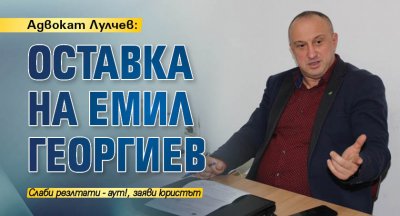 Адвокат Лулчев: Оставка на Емил Георгиев