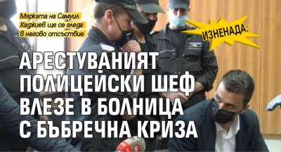 Изненада: Арестуваният полицейски шеф влезе в болница с бъбречна криза