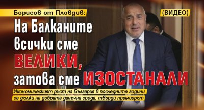 Борисов от Пловдив: На Балканите всички сме велики, затова сме изостанали (ВИДЕО)