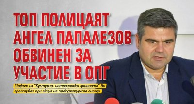 Топ полицаят Ангел Папалезов обвинен за участие в ОПГ 