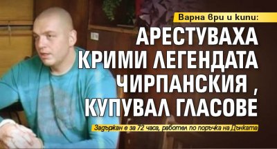 Варна ври и кипи: Арестуваха крими легендата Чирпанския, купувал гласове