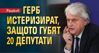 Рашков: ГЕРБ истеризират, защото губят 20 депутати