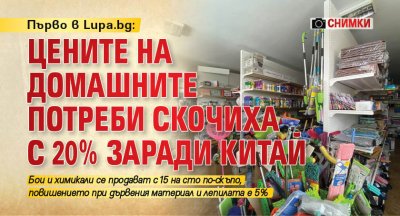 Първо в Lupa.bg: Цените на домашните потреби скочиха с 20% заради Китай (СНИМКИ)