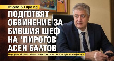 Първо в Lupa.bg: Подготвят обвинение за бившия шеф на "Пирогов" Асен Балтов