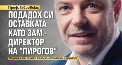 Проф. Габровски: Подадох си оставката като зам.-директор на "Пирогов"