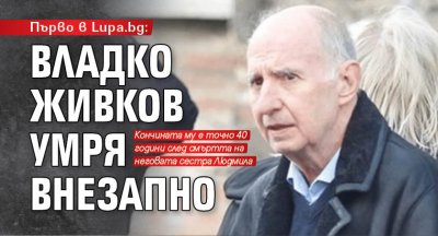 Първо в Lupa.bg: Владко Живков умря внезапно