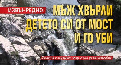 ИЗВЪНРЕДНО: Мъж хвърли детето си от мост и го уби