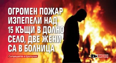 Огромен пожар изпепели над 15 къщи в Долно село, две жени са в болница (ВИДЕО)