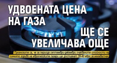 Удвоената цена на газа ще се увеличава още