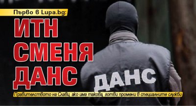 Първо в Lupa.bg: ИТН сменя ДАНС
