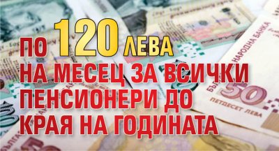 По 120 лв. на месец за всички пенсионери до края на годината