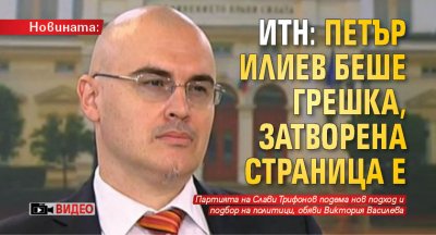 Новината: ИТН: Петър Илиев беше грешка, затворена страница е (ВИДЕО)