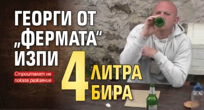 Георги от „Фермата“ изпи 4 литра бира