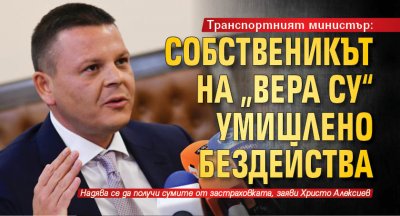 Транспортният министър: Собственикът на „Вера Су“ умишлено бездейства