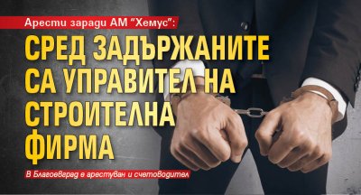 Арести заради АМ "Хемус": Сред задържаните са управител на строителна фирма