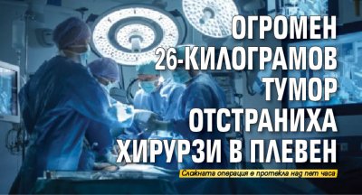 Огромен 26-килограмов тумор отстраниха хирурзи в Плевен