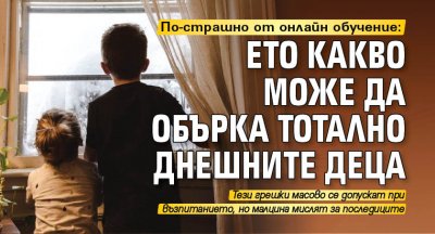 По-страшно от онлайн обучение: Ето какво може да обърка тотално днешните деца