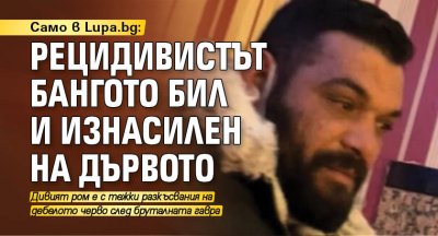 Само в Lupa.bg: Рецидивистът Бангото бил и изнасилен на дървото