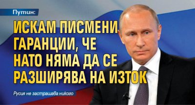 Путин: Искам писмени гаранции, че НАТО няма да се разширява на изток