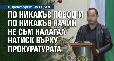 Директорът на ГДБОП: По никакъв повод и по никакъв начин не съм налагал натиск върху прокуратурата