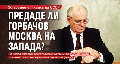 30 години от краха на СССР: Предаде ли Горбачов Москва на Запада?