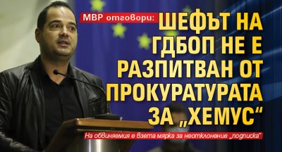 МВР отговори: Шефът на ГДБОП не е разпитван от прокуратурата за „Хемус“