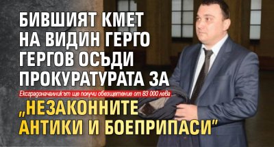 Бившият кмет на Видин Герго Гергов осъди прокуратурата за "незаконните антики и боеприпаси"