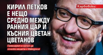 Карбовски: Кирил Петков е нещо средно между ранния цар и късния Цветан Цветанов