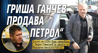 Гриша Ганчев продава „Петрол“