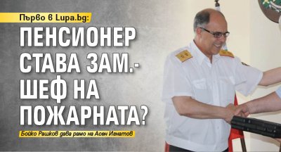 Първо в Lupa.bg: Пенсионер става зам.-шеф на Пожарната? 